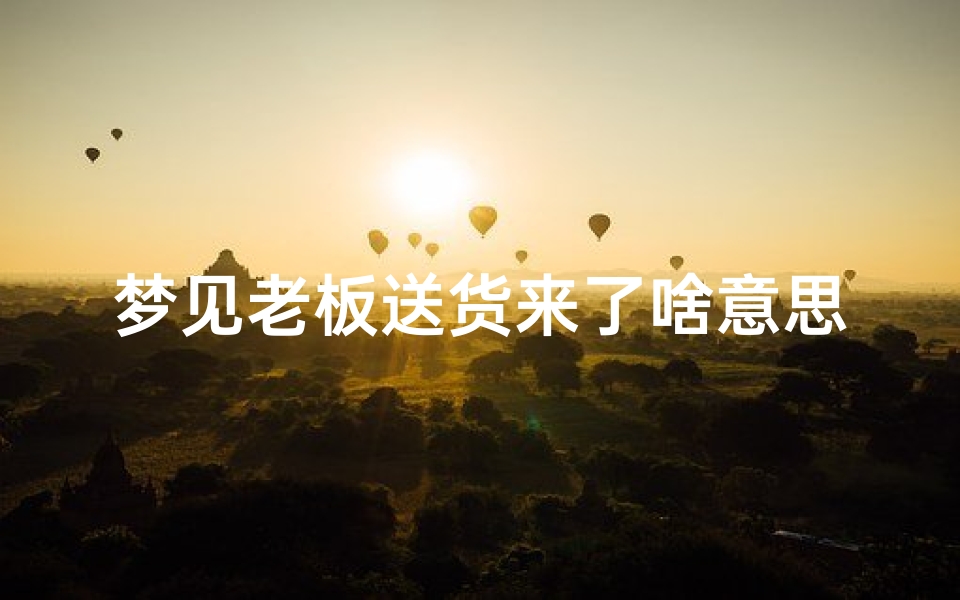 梦见老板送货来了啥意思—梦见老板送别人礼物