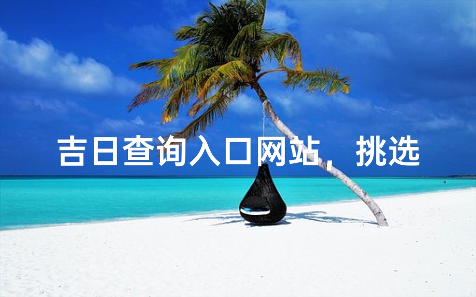 吉日查询入口网站，挑选良辰吉日的专业指南