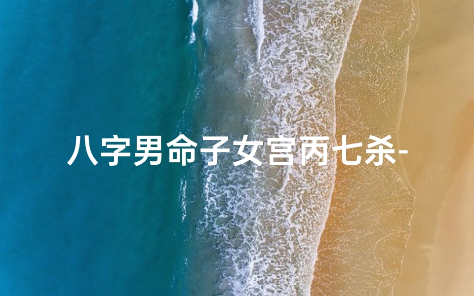 八字男命子女宫丙七杀-八字男命子女宫丙七杀解析:子女运势与性格揭秘-海瑞算卦网