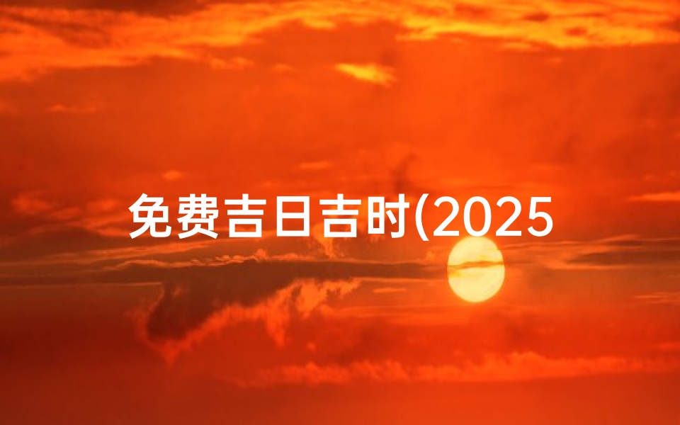 免费吉日吉时(2025年搬家入住新房的吉日吉时龙年搬家吉日老黄历免费 )