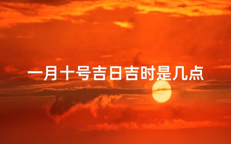 一月十号吉日吉时是几点(2025年元旦搬家吉日吉时2025年元旦乔迁吉日吉时)
