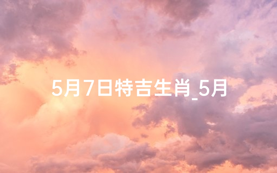 5月7日特吉生肖_5月7日生肖运势:每日详析,吉凶尽在掌握