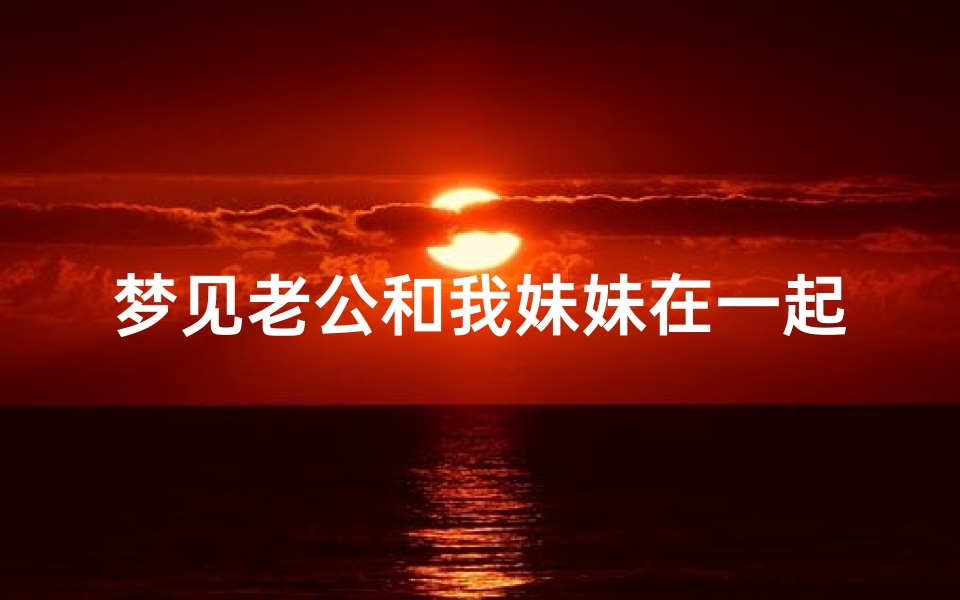 梦见老公和我妹妹在一起有说有笑(梦见自己老公和自己妹妹有暧昧好吗)