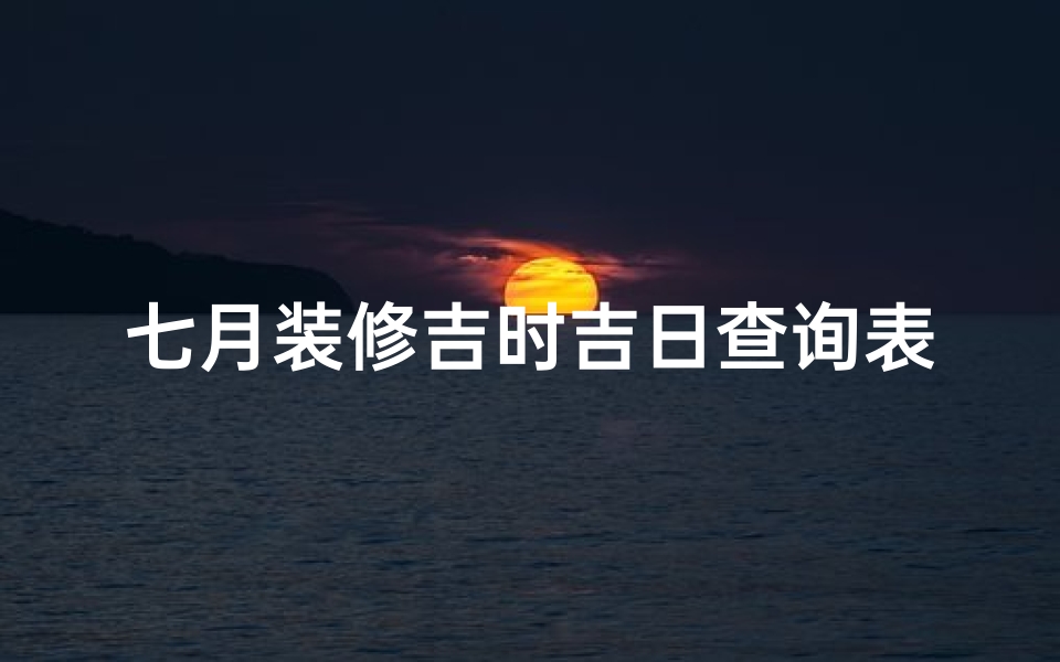 七月装修吉时吉日查询表(农历7月装修吉日)