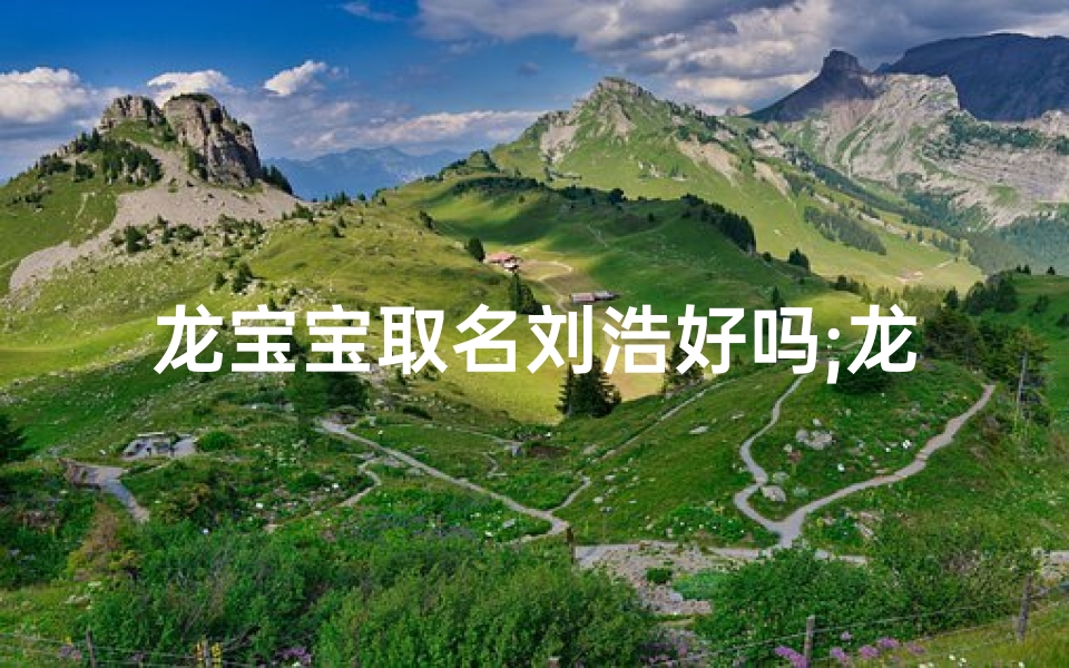 龙宝宝取名刘浩好吗;龙宝宝取名刘浩:寓意浩瀚如龙,未来可期