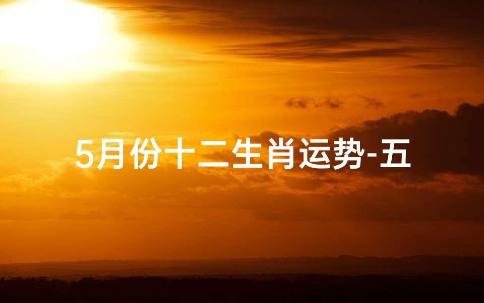 5月份十二生肖运势-五月生肖运势揭秘:运势起伏谁主沉浮