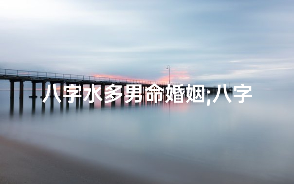八字水多男命婚姻;八字水多男命婚姻易遇桃花,幸福婚姻指南