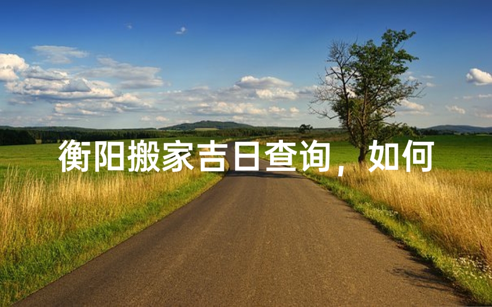 衡阳搬家吉日查询,如何挑选最适合的搬家日期