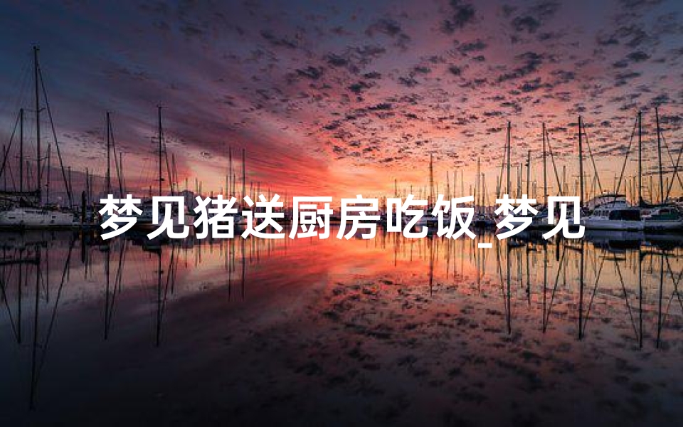 梦见猪送厨房吃饭_梦见猪送厨房吃饭了