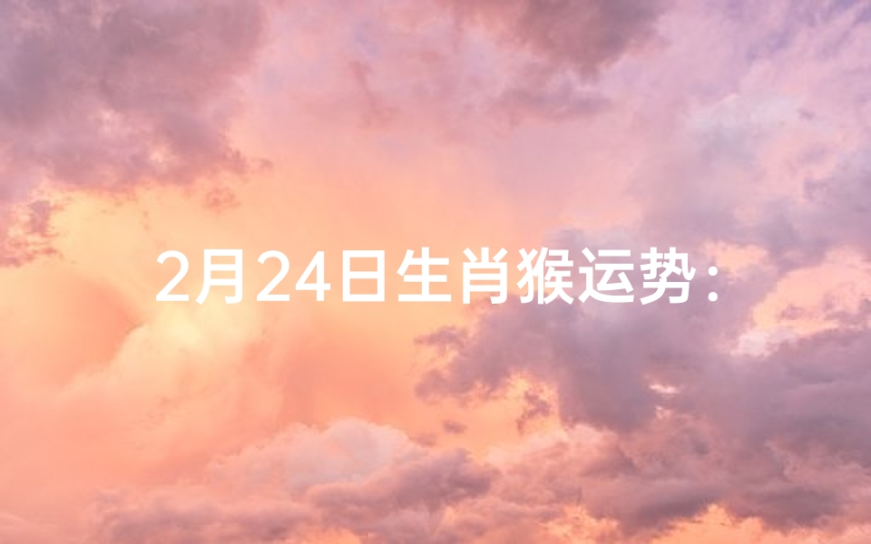 2月24日生肖猴运势:猴年猴月,运势大揭秘