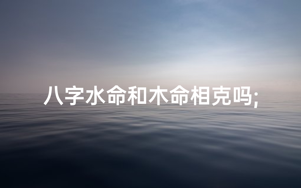 八字水命和木命相克吗;八字水命与木命相克,命运如何?