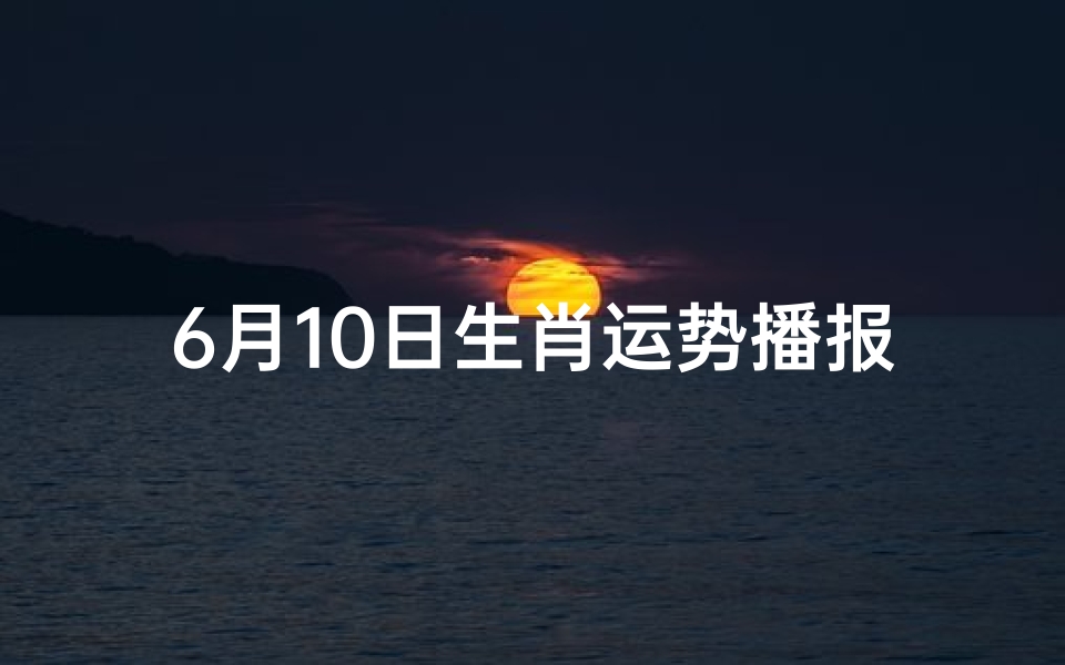 6月10日生肖运势播报(6月1日生肖运势早知道)