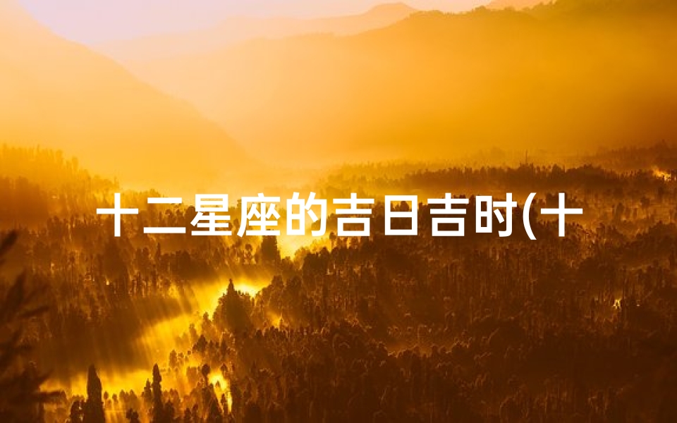 十二星座的吉日吉时(十二星座中,哪些日期的黄道吉日最多呢 )-海瑞算卦网